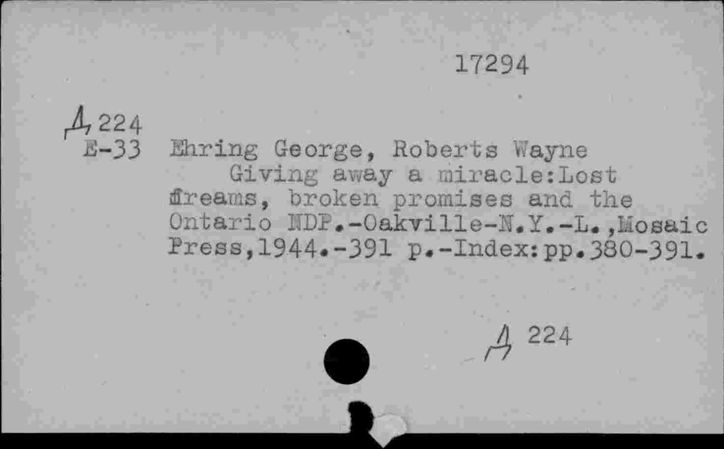 ﻿17294
A 224
E-33 Khring George, Roberts Wayne
Giving away a miracle:Lost dreams, broken promises and the Ontario l'IDP,-Oakville-N.Y.-L. ,Liosai Press,1944«-391 p.-Index:pp.380-391
A 224